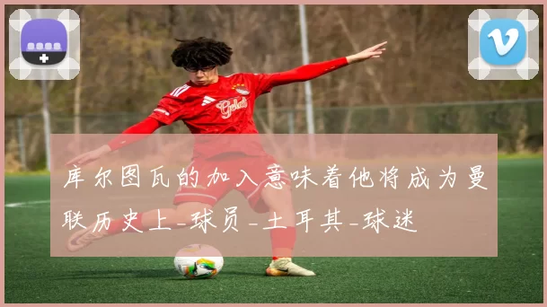 库尔图瓦的加入意味着他将成为曼联历史上_球员_土耳其_球迷