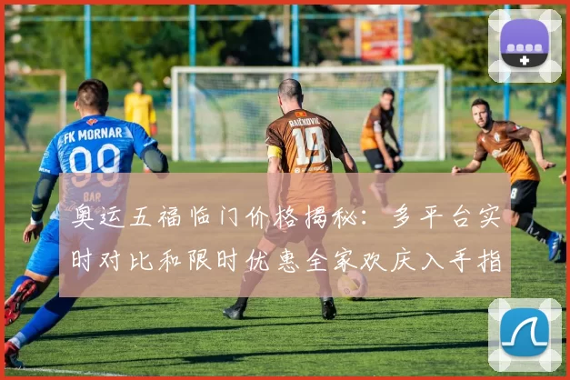 奥运五福临门价格揭秘：多平台实时对比和限时优惠全家欢庆入手指南