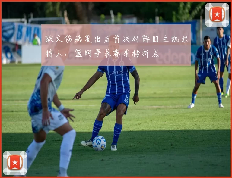 欧文伤病复出后首次对阵旧主凯尔特人，篮网寻求赛季转折点