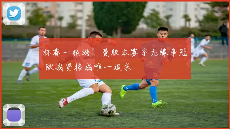 杯赛一轮游！曼联本赛季无缘争冠 欧战资格成唯一追求