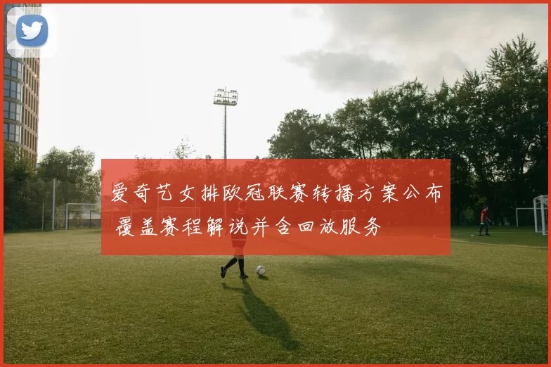 爱奇艺女排欧冠联赛转播方案公布 覆盖赛程解说并含回放服务