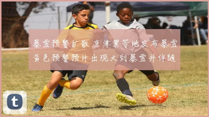 暴雪预警扩散 京津冀等地发布暴雪黄色预警预计出现大到暴雪并伴随强风短时降温明显