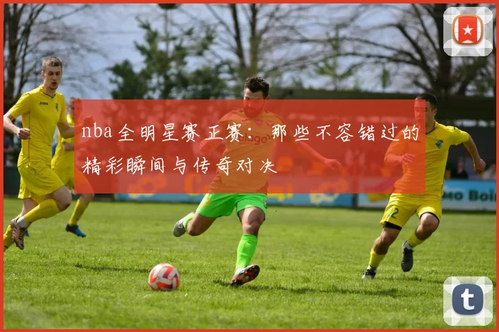 nba全明星赛正赛：那些不容错过的精彩瞬间与传奇对决