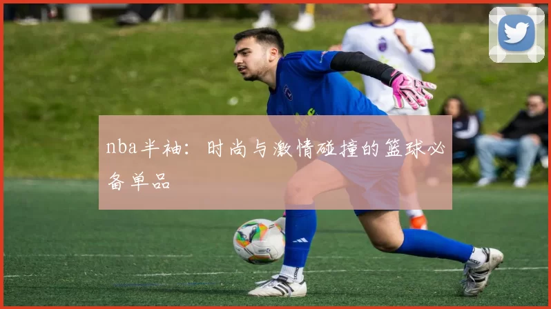 nba半袖：时尚与激情碰撞的篮球必备单品