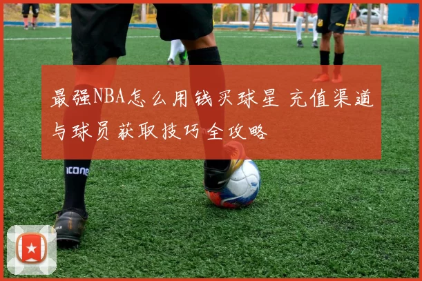 最强NBA怎么用钱买球星 充值渠道与球员获取技巧全攻略