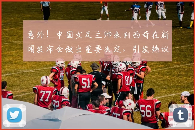 意外！中国女足主帅米利西奇在新闻发布会做出重要决定，引发热议