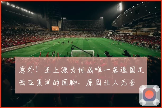 意外！王上源为何成唯一落选国足西亚集训的国脚，原因让人无奈