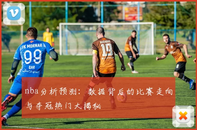 nba分析预测：数据背后的比赛走向与夺冠热门大揭秘
