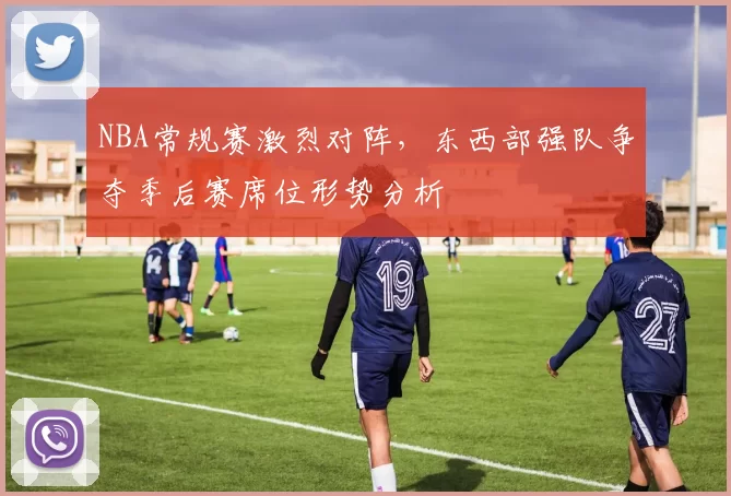 NBA常规赛激烈对阵，东西部强队争夺季后赛席位形势分析