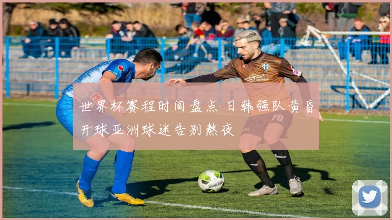 世界杯赛程时间盘点 日韩强队黄昏开球亚洲球迷告别熬夜