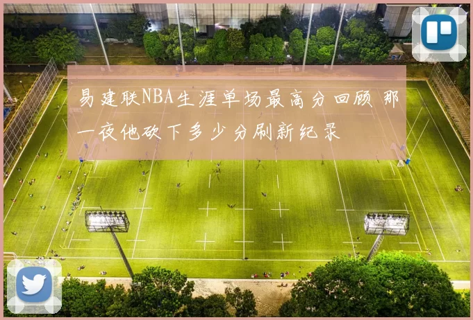 易建联NBA生涯单场最高分回顾 那一夜他砍下多少分刷新纪录