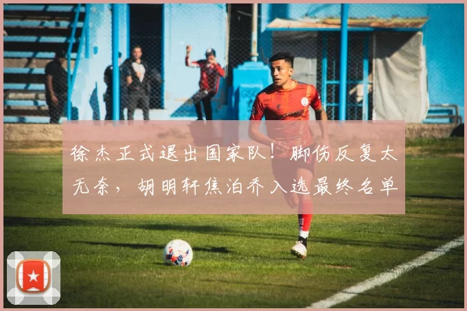 徐杰正式退出国家队！脚伤反复太无奈，胡明轩焦泊乔入选最终名单