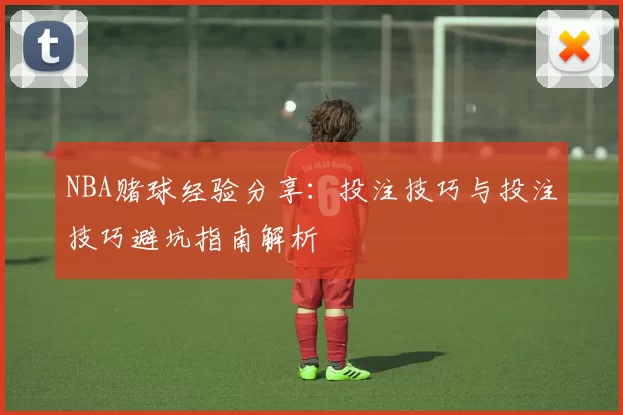 NBA赌球经验分享:投注技巧与投注技巧避坑指南解析