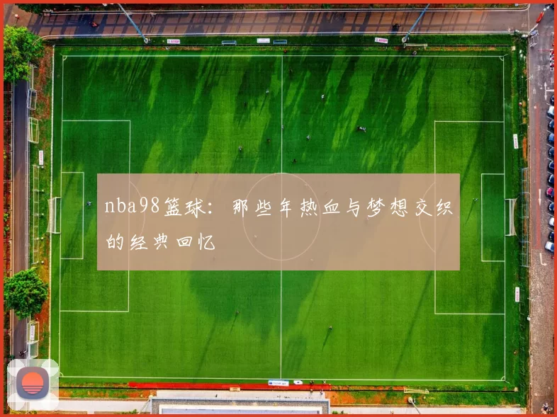 nba98篮球：那些年热血与梦想交织的经典回忆