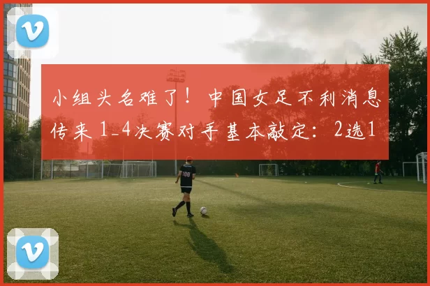 小组头名难了！中国女足不利消息传来 1_4决赛对手基本敲定：2选1