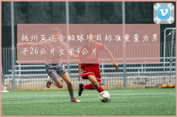 杭州亚运会铅球项目标准重量为男子26公斤女子4公斤