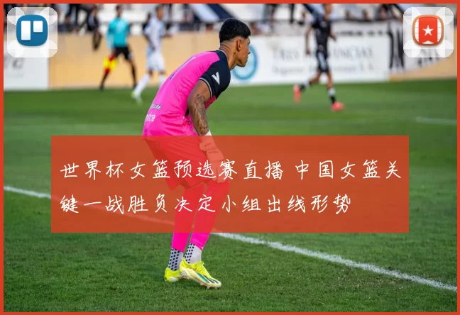 世界杯女篮预选赛直播 中国女篮关键一战胜负决定小组出线形势