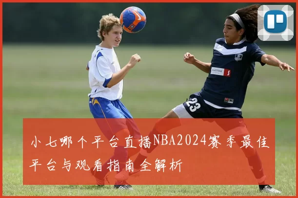 小七哪个平台直播NBA2024赛季最佳平台与观看指南全解析