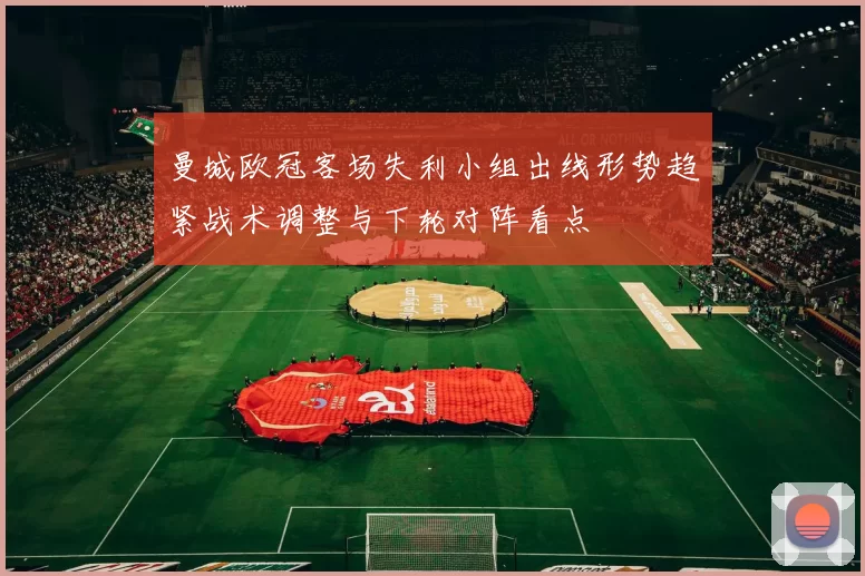 曼城欧冠客场失利小组出线形势趋紧战术调整与下轮对阵看点
