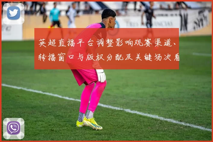 英超直播平台调整影响观赛渠道、转播窗口与版权分配及关键场次看点