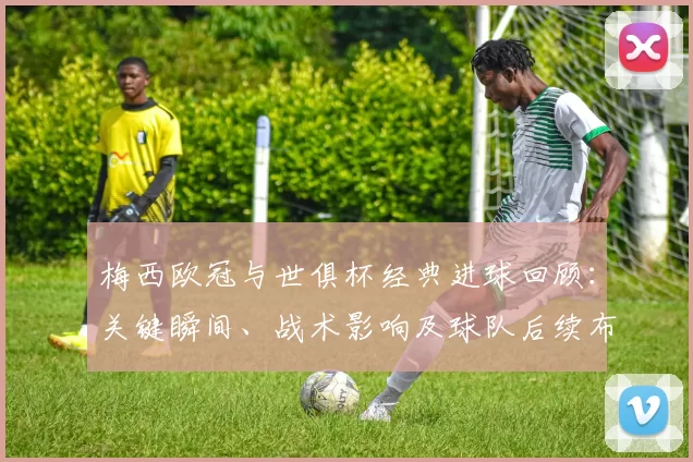 梅西欧冠与世俱杯经典进球回顾：关键瞬间、战术影响及球队后续布置
