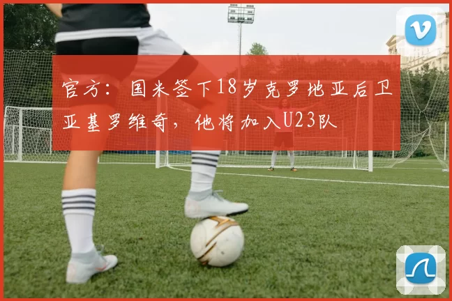 官方：国米签下18岁克罗地亚后卫亚基罗维奇，他将加入U23队