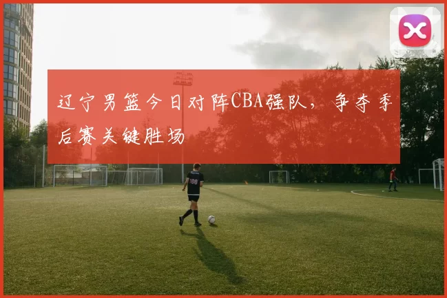 辽宁男篮今日对阵CBA强队，争夺季后赛关键胜场