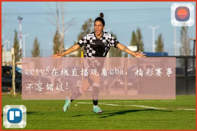 cctv5在线直播观看cba，精彩赛事不容错过！