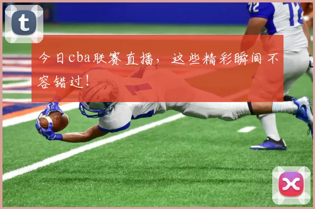 今日cba联赛直播，这些精彩瞬间不容错过！