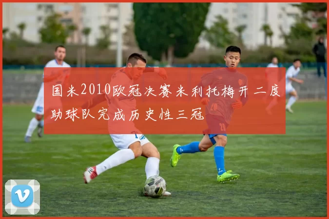 国米2010欧冠决赛米利托梅开二度助球队完成历史性三冠