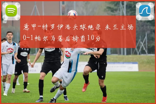 意甲-特罗伊洛头球绝杀 米兰主场0-1帕尔马落后榜首10分